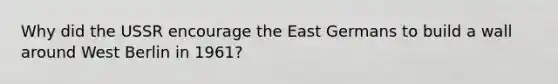 Why did the USSR encourage the East Germans to build a wall around West Berlin in 1961?