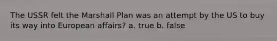 The USSR felt the Marshall Plan was an attempt by the US to buy its way into European affairs? a. true b. false