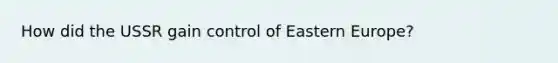 How did the USSR gain control of Eastern Europe?