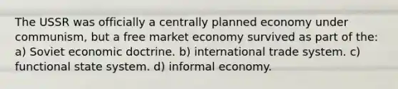 The USSR was officially a centrally planned economy under communism, but a free market economy survived as part of the: a) Soviet economic doctrine. b) international trade system. c) functional state system. d) informal economy.