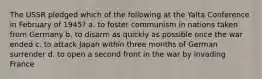 The USSR pledged which of the following at the Yalta Conference in February of 1945? a. to foster communism in nations taken from Germany b. to disarm as quickly as possible once the war ended c. to attack Japan within three months of German surrender d. to open a second front in the war by invading France