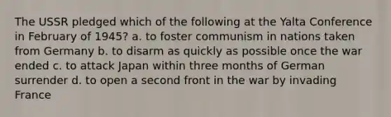 The USSR pledged which of the following at the Yalta Conference in February of 1945? a. to foster communism in nations taken from Germany b. to disarm as quickly as possible once the war ended c. to attack Japan within three months of German surrender d. to open a second front in the war by invading France