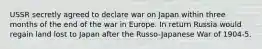 USSR secretly agreed to declare war on Japan within three months of the end of the war in Europe. In return Russia would regain land lost to Japan after the Russo-Japanese War of 1904-5.