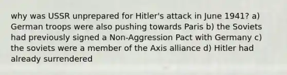 why was USSR unprepared for Hitler's attack in June 1941? a) German troops were also pushing towards Paris b) the Soviets had previously signed a Non-Aggression Pact with Germany c) the soviets were a member of the Axis alliance d) Hitler had already surrendered