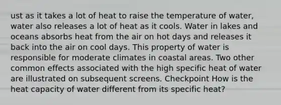 ust as it takes a lot of heat to raise the temperature of water, water also releases a lot of heat as it cools. Water in lakes and oceans absorbs heat from the air on hot days and releases it back into the air on cool days. This property of water is responsible for moderate climates in coastal areas. Two other common effects associated with the high specific heat of water are illustrated on subsequent screens. Checkpoint How is the heat capacity of water different from its specific heat?