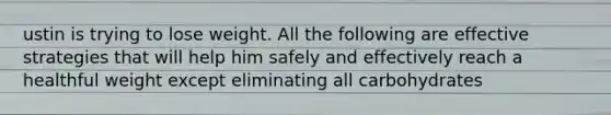 ustin is trying to lose weight. All the following are effective strategies that will help him safely and effectively reach a healthful weight except eliminating all carbohydrates
