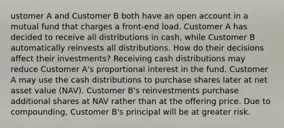 ustomer A and Customer B both have an open account in a mutual fund that charges a front-end load. Customer A has decided to receive all distributions in cash, while Customer B automatically reinvests all distributions. How do their decisions affect their investments? Receiving cash distributions may reduce Customer A's proportional interest in the fund. Customer A may use the cash distributions to purchase shares later at net asset value (NAV). Customer B's reinvestments purchase additional shares at NAV rather than at the offering price. Due to compounding, Customer B's principal will be at greater risk.