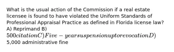 What is the usual action of the Commission if a real estate licensee is found to have violated the Uniform Standards of Professional Appraisal Practice as defined in Florida license law? A) Reprimand B) 500 citation C) Five-year suspension up to revocation D)5,000 administrative fine