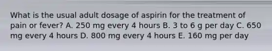 What is the usual adult dosage of aspirin for the treatment of pain or fever? A. 250 mg every 4 hours B. 3 to 6 g per day C. 650 mg every 4 hours D. 800 mg every 4 hours E. 160 mg per day