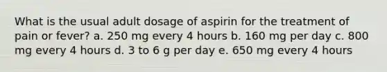 What is the usual adult dosage of aspirin for the treatment of pain or fever? a. 250 mg every 4 hours b. 160 mg per day c. 800 mg every 4 hours d. 3 to 6 g per day e. 650 mg every 4 hours