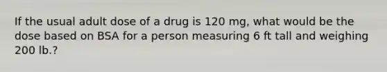 If the usual adult dose of a drug is 120 mg, what would be the dose based on BSA for a person measuring 6 ft tall and weighing 200 lb.?