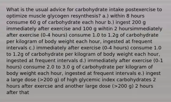 What is the usual advice for carbohydrate intake postexercise to optimize muscle glycogen resynthesis? a.) within 8 hours consume 60 g of carbohydrate each hour b.) ingest 200 g immediately after exercise and 100 g wihtin 2 hoursimmediately after exercise (0-4 hours) consume 1.0 to 1.2g of carbohydrate per kilogram of body weight each hour, ingested at frequent intervals c.) immediately after exercise (0-4 hours) consume 1.0 to 1.2g of carbohydrate per kilogram of body weight each hour, ingested at frequent intervals d.) immediately after exercise (0-1 hours) consume 2.0 to 3.0 g of carbohydrate per kilogram of body weight each hour, ingested at frequent intervals e.) ingest a large dose (>200 g) of high glycemic index carbohydrates 2 hours after exercse and another large dose (>200 g) 2 hours after that