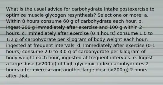 What is the usual advice for carbohydrate intake postexercise to optimize muscle glycogen resynthesis? Select one or more: a. Within 8 hours consume 60 g of carbohydrate each hour. b. Ingest 200 g immediately after exercise and 100 g within 2 hours. c. Immediately after exercise (0-4 hours) consume 1.0 to 1.2 g of carbohydrate per kilogram of body weight each hour, ingested at frequent intervals. d. Immediately after exercise (0-1 hours) consume 2.0 to 3.0 g of carbohydrate per kilogram of body weight each hour, ingested at frequent intervals. e. Ingest a large dose (>200 g) of high glycemic index carbohydrates 2 hours after exercise and another large dose (>200 g) 2 hours after that.