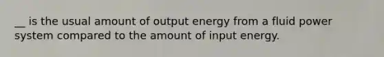 __ is the usual amount of output energy from a fluid power system compared to the amount of input energy.