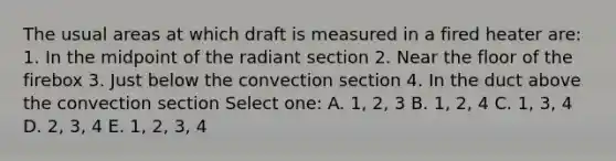 The usual areas at which draft is measured in a fired heater are: 1. In the midpoint of the radiant section 2. Near the floor of the firebox 3. Just below the convection section 4. In the duct above the convection section Select one: A. 1, 2, 3 B. 1, 2, 4 C. 1, 3, 4 D. 2, 3, 4 E. 1, 2, 3, 4