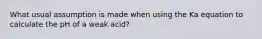 What usual assumption is made when using the Ka equation to calculate the pH of a weak acid?