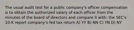 The usual audit test for a public company's officer compensation is to obtain the authorized salary of each officer from the minutes of the board of directors and compare it with: the SEC's 10-K report company's fed tax return A) YY B) NN C) YN D) NY