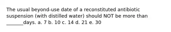 The usual beyond-use date of a reconstituted antibiotic suspension (with distilled water) should NOT be more than _______days. a. 7 b. 10 c. 14 d. 21 e. 30