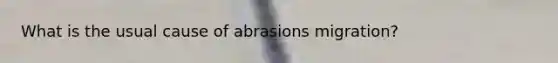 What is the usual cause of abrasions migration?