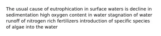 The usual cause of eutrophication in surface waters is decline in sedimentation high oxygen content in water stagnation of water runoff of nitrogen rich fertilizers introduction of specific species of algae into the water