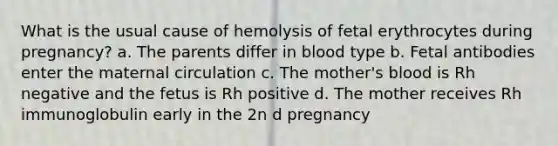 What is the usual cause of hemolysis of fetal erythrocytes during pregnancy? a. The parents differ in blood type b. Fetal antibodies enter the maternal circulation c. The mother's blood is Rh negative and the fetus is Rh positive d. The mother receives Rh immunoglobulin early in the 2n​ d​ pregnancy