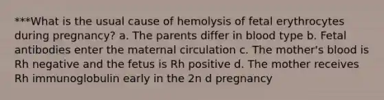 ***What is the usual cause of hemolysis of fetal erythrocytes during pregnancy? a. The parents differ in blood type b. Fetal antibodies enter the maternal circulation c. The mother's blood is Rh negative and the fetus is Rh positive d. The mother receives Rh immunoglobulin early in the 2n​ d​ pregnancy