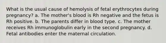 What is the usual cause of hemolysis of fetal erythrocytes during pregnancy? a. The mother's blood is Rh negative and the fetus is Rh positive. b. The parents differ in blood type. c. The mother receives Rh immunoglobulin early in the second pregnancy. d. Fetal antibodies enter the maternal circulation.