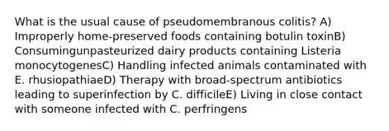 What is the usual cause of pseudomembranous colitis? A) Improperly home-preserved foods containing botulin toxinB) Consumingunpasteurized dairy products containing Listeria monocytogenesC) Handling infected animals contaminated with E. rhusiopathiaeD) Therapy with broad-spectrum antibiotics leading to superinfection by C. difficileE) Living in close contact with someone infected with C. perfringens