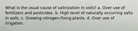 What is the usual cause of salinization in soils? a. Over use of fertilizers and pesticides. b. High-level of naturally occurring salts in soils. c. Growing nitrogen-fixing plants. d. Over use of irrigation.