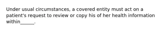 Under usual circumstances, a covered entity must act on a patient's request to review or copy his of her health information within______.