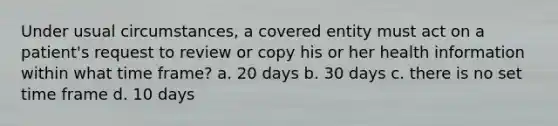 Under usual circumstances, a covered entity must act on a patient's request to review or copy his or her health information within what time frame? a. 20 days b. 30 days c. there is no set time frame d. 10 days