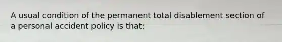 A usual condition of the permanent total disablement section of a personal accident policy is that: