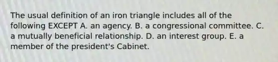 The usual definition of an iron triangle includes all of the following EXCEPT A. an agency. B. a congressional committee. C. a mutually beneficial relationship. D. an interest group. E. a member of the president's Cabinet.