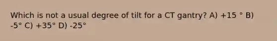 Which is not a usual degree of tilt for a CT gantry? A) +15 ° B) -5° C) +35° D) -25°