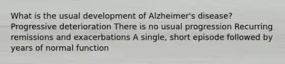 What is the usual development of Alzheimer's disease? Progressive deterioration There is no usual progression Recurring remissions and exacerbations A single, short episode followed by years of normal function