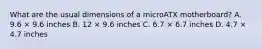 What are the usual dimensions of a microATX motherboard? A. 9.6 × 9.6 inches B. 12 × 9.6 inches C. 6.7 × 6.7 inches D. 4.7 × 4.7 inches