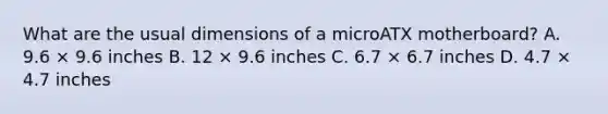 What are the usual dimensions of a microATX motherboard? A. 9.6 × 9.6 inches B. 12 × 9.6 inches C. 6.7 × 6.7 inches D. 4.7 × 4.7 inches