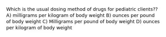 Which is the usual dosing method of drugs for pediatric clients?? A) milligrams per kilogram of body weight B) ounces per pound of body weight C) Milligrams per pound of body weight D) ounces per kilogram of body weight