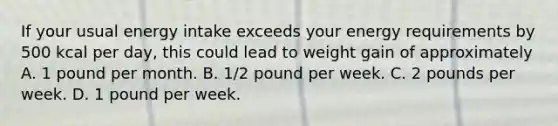 If your usual energy intake exceeds your energy requirements by 500 kcal per day, this could lead to weight gain of approximately A. 1 pound per month. B. 1/2 pound per week. C. 2 pounds per week. D. 1 pound per week.