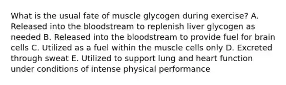 What is the usual fate of muscle glycogen during exercise? A. Released into the bloodstream to replenish liver glycogen as needed B. Released into the bloodstream to provide fuel for brain cells C. Utilized as a fuel within the muscle cells only D. Excreted through sweat E. Utilized to support lung and heart function under conditions of intense physical performance