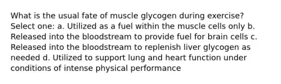 What is the usual fate of muscle glycogen during exercise? Select one: a. Utilized as a fuel within the muscle cells only b. Released into the bloodstream to provide fuel for brain cells c. Released into the bloodstream to replenish liver glycogen as needed d. Utilized to support lung and heart function under conditions of intense physical performance