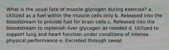 What is the usual fate of muscle glycogen during exercise? a. Utilized as a fuel within the muscle cells only b. Released into the bloodstream to provide fuel for brain cells c. Released into the bloodstream to replenish liver glycogen as needed d. Utilized to support lung and heart function under conditions of intense physical performance e. Excreted through sweat