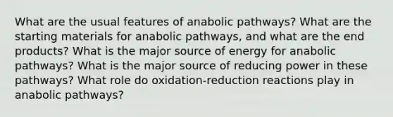 What are the usual features of anabolic pathways? What are the starting materials for anabolic pathways, and what are the end products? What is the major source of energy for anabolic pathways? What is the major source of reducing power in these pathways? What role do oxidation-reduction reactions play in anabolic pathways?