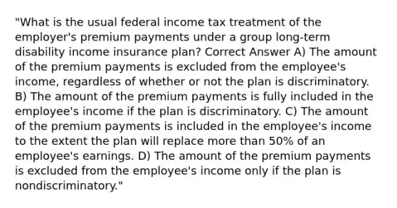 "What is the usual federal income tax treatment of the employer's premium payments under a group long-term disability income insurance plan? Correct Answer A) The amount of the premium payments is excluded from the employee's income, regardless of whether or not the plan is discriminatory. B) The amount of the premium payments is fully included in the employee's income if the plan is discriminatory. C) The amount of the premium payments is included in the employee's income to the extent the plan will replace more than 50% of an employee's earnings. D) The amount of the premium payments is excluded from the employee's income only if the plan is nondiscriminatory."