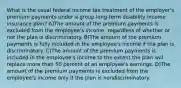 What is the usual federal income tax treatment of the employer's premium payments under a group long-term disability income insurance plan? A)The amount of the premium payments is excluded from the employee's income, regardless of whether or not the plan is discriminatory. B)The amount of the premium payments is fully included in the employee's income if the plan is discriminatory. C)The amount of the premium payments is included in the employee's income to the extent the plan will replace more than 50 percent of an employee's earnings. D)The amount of the premium payments is excluded from the employee's income only if the plan is nondiscriminatory.