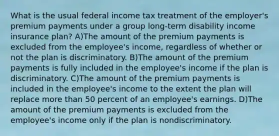 What is the usual federal income tax treatment of the employer's premium payments under a group long-term disability income insurance plan? A)The amount of the premium payments is excluded from the employee's income, regardless of whether or not the plan is discriminatory. B)The amount of the premium payments is fully included in the employee's income if the plan is discriminatory. C)The amount of the premium payments is included in the employee's income to the extent the plan will replace <a href='https://www.questionai.com/knowledge/keWHlEPx42-more-than' class='anchor-knowledge'>more than</a> 50 percent of an employee's earnings. D)The amount of the premium payments is excluded from the employee's income only if the plan is nondiscriminatory.