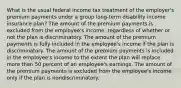 What is the usual federal income tax treatment of the employer's premium payments under a group long-term disability income insurance plan? The amount of the premium payments is excluded from the employee's income, regardless of whether or not the plan is discriminatory. The amount of the premium payments is fully included in the employee's income if the plan is discriminatory. The amount of the premium payments is included in the employee's income to the extent the plan will replace more than 50 percent of an employee's earnings. The amount of the premium payments is excluded from the employee's income only if the plan is nondiscriminatory.