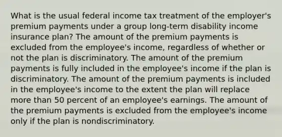 What is the usual federal income tax treatment of the employer's premium payments under a group long-term disability income insurance plan? The amount of the premium payments is excluded from the employee's income, regardless of whether or not the plan is discriminatory. The amount of the premium payments is fully included in the employee's income if the plan is discriminatory. The amount of the premium payments is included in the employee's income to the extent the plan will replace more than 50 percent of an employee's earnings. The amount of the premium payments is excluded from the employee's income only if the plan is nondiscriminatory.