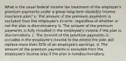 What is the usual federal income tax treatment of the employer's premium payments under a group long-term disability income insurance plan? a. The amount of the premium payments is excluded from the employee's income, regardless of whether or not the plan is discriminatory. b. The amount of the premium payments is fully included in the employee's income if the plan is discriminatory. c. The amount of the premium payments is included in the employee's income to the extent the plan will replace more than 50% of an employee's earnings. d. The amount of the premium payments is excluded from the employee's income only if the plan is nondiscriminatory.