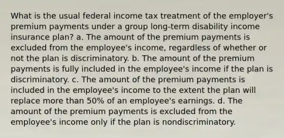 What is the usual federal income tax treatment of the employer's premium payments under a group long-term disability income insurance plan? a. The amount of the premium payments is excluded from the employee's income, regardless of whether or not the plan is discriminatory. b. The amount of the premium payments is fully included in the employee's income if the plan is discriminatory. c. The amount of the premium payments is included in the employee's income to the extent the plan will replace more than 50% of an employee's earnings. d. The amount of the premium payments is excluded from the employee's income only if the plan is nondiscriminatory.